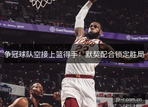 争冠球队空接上篮得手：默契配合锁定胜局