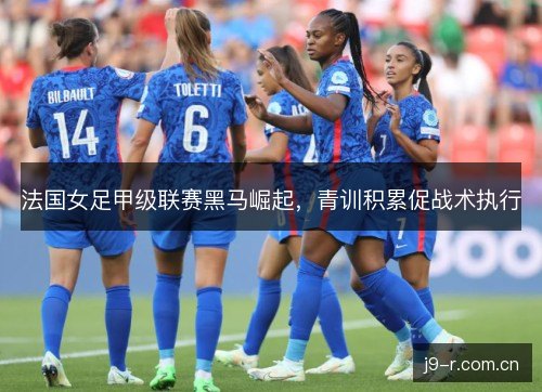 法国女足甲级联赛黑马崛起，青训积累促战术执行