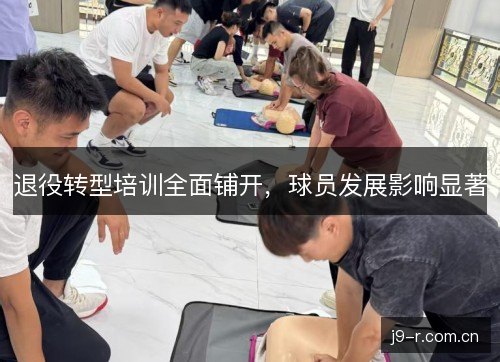 退役转型培训全面铺开,球员发展影响显著 退役转型培训全面铺开,球员发展影响显著